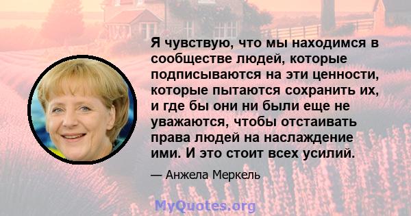 Я чувствую, что мы находимся в сообществе людей, которые подписываются на эти ценности, которые пытаются сохранить их, и где бы они ни были еще не уважаются, чтобы отстаивать права людей на наслаждение ими. И это стоит