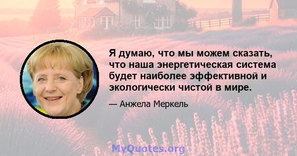 Я думаю, что мы можем сказать, что наша энергетическая система будет наиболее эффективной и экологически чистой в мире.