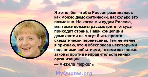 Я хотел бы, чтобы Россия развивалась как можно демократически, насколько это возможно. Но когда мы судим Россию, мы также должны рассмотреть, откуда приходит страна. Наши концепции демократии не могут быть просто