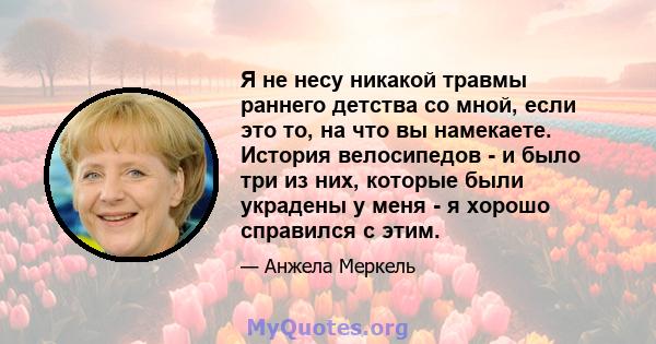 Я не несу никакой травмы раннего детства со мной, если это то, на что вы намекаете. История велосипедов - и было три из них, которые были украдены у меня - я хорошо справился с этим.