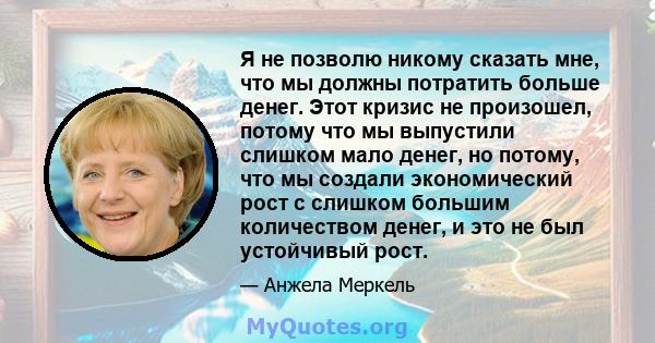 Я не позволю никому сказать мне, что мы должны потратить больше денег. Этот кризис не произошел, потому что мы выпустили слишком мало денег, но потому, что мы создали экономический рост с слишком большим количеством