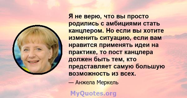 Я не верю, что вы просто родились с амбициями стать канцлером. Но если вы хотите изменить ситуацию, если вам нравится применять идеи на практике, то пост канцлера должен быть тем, кто представляет самую большую