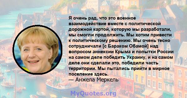 Я очень рад, что это военное взаимодействие вместе с политической дорожной картой, которую мы разработали, мы смогли продолжить. Мы хотим привести к политическому решению. Мы очень тесно сотрудничали [с Бараком Обамой]