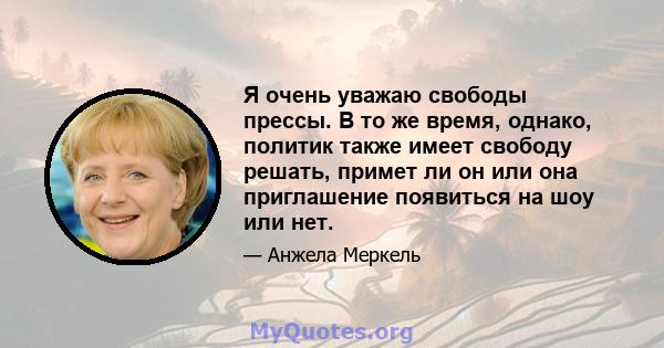 Я очень уважаю свободы прессы. В то же время, однако, политик также имеет свободу решать, примет ли он или она приглашение появиться на шоу или нет.