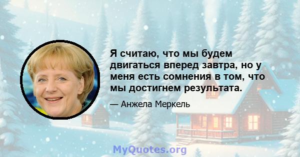 Я считаю, что мы будем двигаться вперед завтра, но у меня есть сомнения в том, что мы достигнем результата.