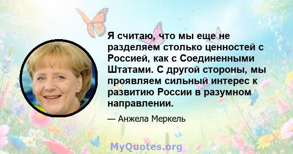 Я считаю, что мы еще не разделяем столько ценностей с Россией, как с Соединенными Штатами. С другой стороны, мы проявляем сильный интерес к развитию России в разумном направлении.