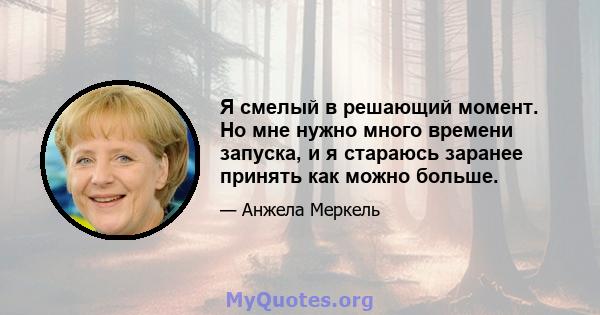 Я смелый в решающий момент. Но мне нужно много времени запуска, и я стараюсь заранее принять как можно больше.