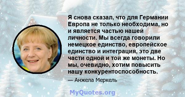 Я снова сказал, что для Германии Европа не только необходима, но и является частью нашей личности. Мы всегда говорили немецкое единство, европейское единство и интеграция, это две части одной и той же монеты. Но мы,