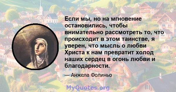 Если мы, но на мгновение остановились, чтобы внимательно рассмотреть то, что происходит в этом таинстве, я уверен, что мысль о любви Христа к нам превратит холод наших сердец в огонь любви и благодарности.