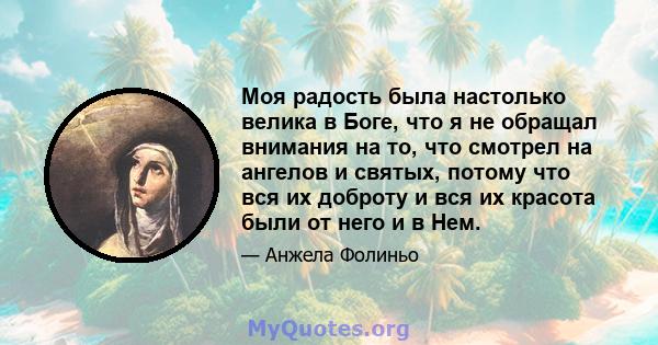 Моя радость была настолько велика в Боге, что я не обращал внимания на то, что смотрел на ангелов и святых, потому что вся их доброту и вся их красота были от него и в Нем.