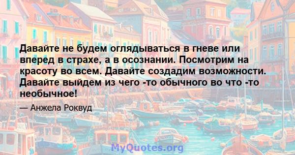 Давайте не будем оглядываться в гневе или вперед в страхе, а в осознании. Посмотрим на красоту во всем. Давайте создадим возможности. Давайте выйдем из чего -то обычного во что -то необычное!