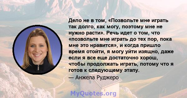 Дело не в том, «Позвольте мне играть так долго, как могу, поэтому мне не нужно расти». Речь идет о том, что «позвольте мне играть до тех пор, пока мне это нравится», и когда пришло время отойти, я могу уйти изящно, даже 