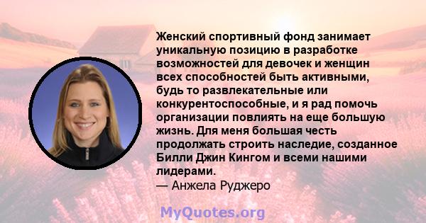 Женский спортивный фонд занимает уникальную позицию в разработке возможностей для девочек и женщин всех способностей быть активными, будь то развлекательные или конкурентоспособные, и я рад помочь организации повлиять