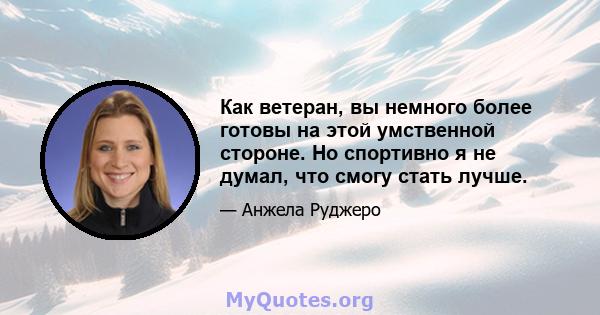 Как ветеран, вы немного более готовы на этой умственной стороне. Но спортивно я не думал, что смогу стать лучше.