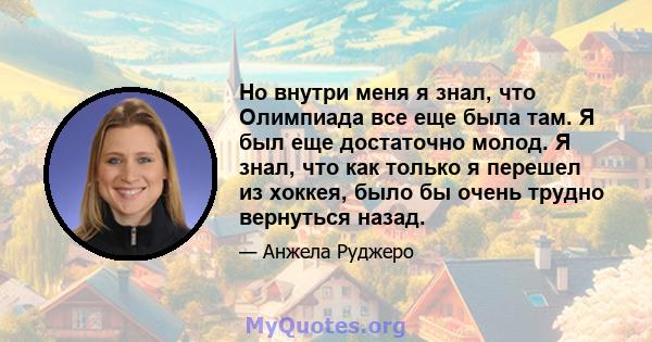 Но внутри меня я знал, что Олимпиада все еще была там. Я был еще достаточно молод. Я знал, что как только я перешел из хоккея, было бы очень трудно вернуться назад.