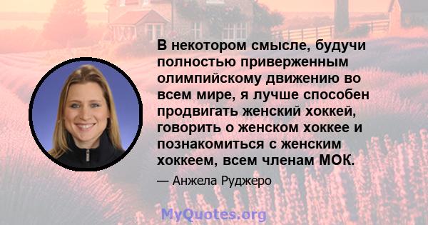 В некотором смысле, будучи полностью приверженным олимпийскому движению во всем мире, я лучше способен продвигать женский хоккей, говорить о женском хоккее и познакомиться с женским хоккеем, всем членам МОК.