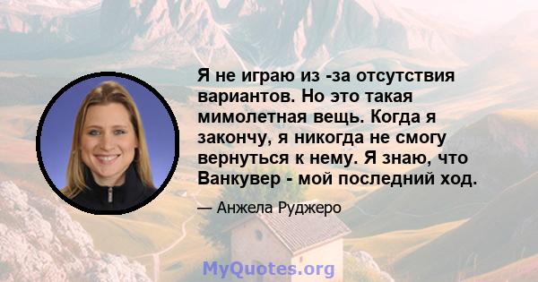 Я не играю из -за отсутствия вариантов. Но это такая мимолетная вещь. Когда я закончу, я никогда не смогу вернуться к нему. Я знаю, что Ванкувер - мой последний ход.