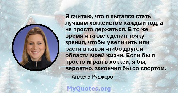 Я считаю, что я пытался стать лучшим хоккеистом каждый год, а не просто держаться. В то же время я также сделал точку зрения, чтобы увеличить или расти в какой -либо другой области моей жизни. Если бы я просто играл в