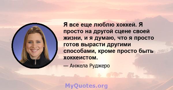 Я все еще люблю хоккей. Я просто на другой сцене своей жизни, и я думаю, что я просто готов вырасти другими способами, кроме просто быть хоккеистом.