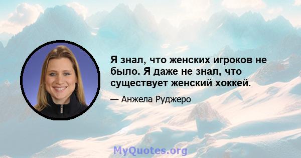 Я знал, что женских игроков не было. Я даже не знал, что существует женский хоккей.