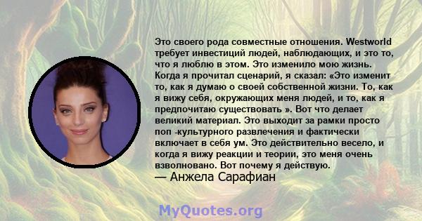 Это своего рода совместные отношения. Westworld требует инвестиций людей, наблюдающих, и это то, что я люблю в этом. Это изменило мою жизнь. Когда я прочитал сценарий, я сказал: «Это изменит то, как я думаю о своей