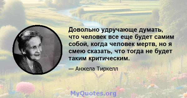 Довольно удручающе думать, что человек все еще будет самим собой, когда человек мертв, но я смею сказать, что тогда не будет таким критическим.