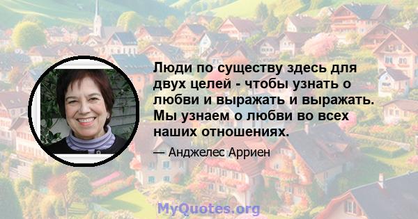 Люди по существу здесь для двух целей - чтобы узнать о любви и выражать и выражать. Мы узнаем о любви во всех наших отношениях.