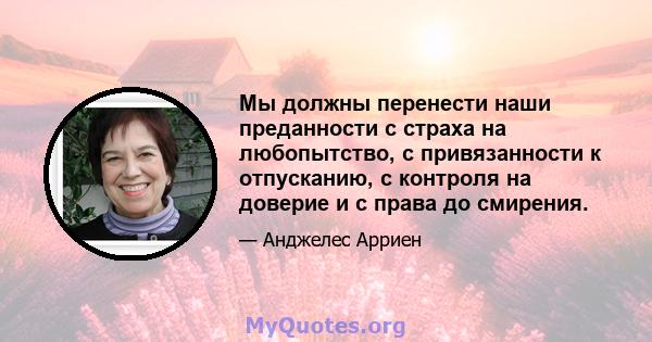 Мы должны перенести наши преданности с страха на любопытство, с привязанности к отпусканию, с контроля на доверие и с права до смирения.