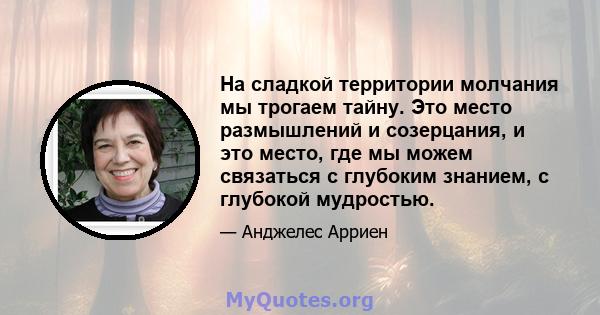 На сладкой территории молчания мы трогаем тайну. Это место размышлений и созерцания, и это место, где мы можем связаться с глубоким знанием, с глубокой мудростью.