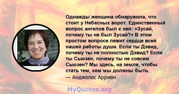 Однажды женщина обнаружила, что стоит у Небесных ворот. Единственный вопрос ангелов был к ней: «Зусай, почему ты не был Зусай?» В этом простом вопросе лежит сердце всей нашей работы души. Если ты Дэвид, почему ты не