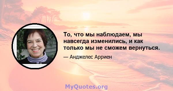 То, что мы наблюдаем, мы навсегда изменились, и как только мы не сможем вернуться.