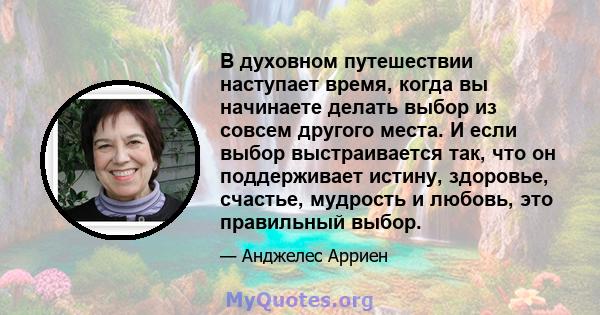 В духовном путешествии наступает время, когда вы начинаете делать выбор из совсем другого места. И если выбор выстраивается так, что он поддерживает истину, здоровье, счастье, мудрость и любовь, это правильный выбор.