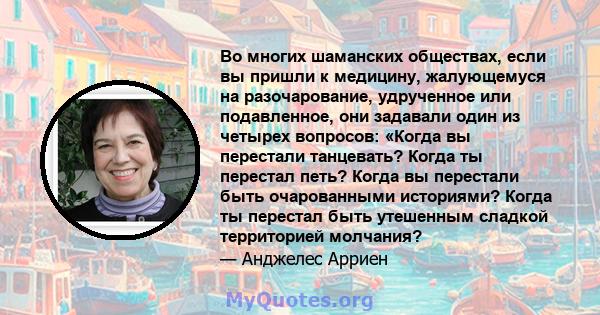 Во многих шаманских обществах, если вы пришли к медицину, жалующемуся на разочарование, удрученное или подавленное, они задавали один из четырех вопросов: «Когда вы перестали танцевать? Когда ты перестал петь? Когда вы