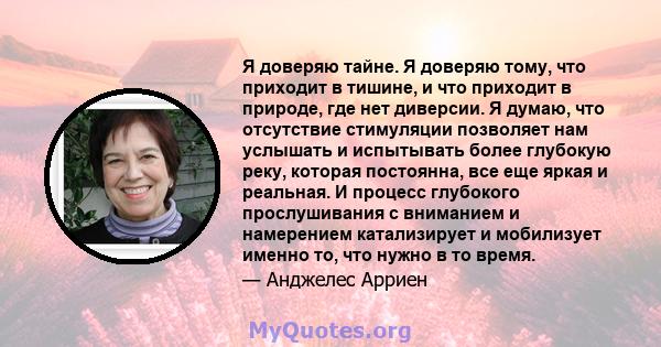 Я доверяю тайне. Я доверяю тому, что приходит в тишине, и что приходит в природе, где нет диверсии. Я думаю, что отсутствие стимуляции позволяет нам услышать и испытывать более глубокую реку, которая постоянна, все еще