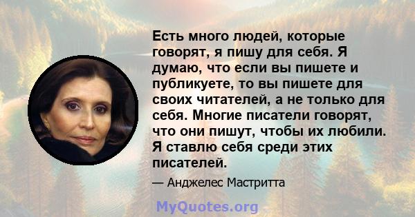 Есть много людей, которые говорят, я пишу для себя. Я думаю, что если вы пишете и публикуете, то вы пишете для своих читателей, а не только для себя. Многие писатели говорят, что они пишут, чтобы их любили. Я ставлю