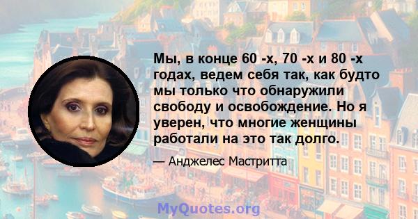 Мы, в конце 60 -х, 70 -х и 80 -х годах, ведем себя так, как будто мы только что обнаружили свободу и освобождение. Но я уверен, что многие женщины работали на это так долго.