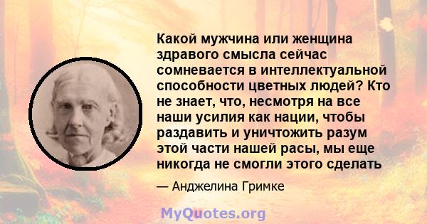 Какой мужчина или женщина здравого смысла сейчас сомневается в интеллектуальной способности цветных людей? Кто не знает, что, несмотря на все наши усилия как нации, чтобы раздавить и уничтожить разум этой части нашей