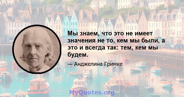 Мы знаем, что это не имеет значения не то, кем мы были, а это и всегда так: тем, кем мы будем.