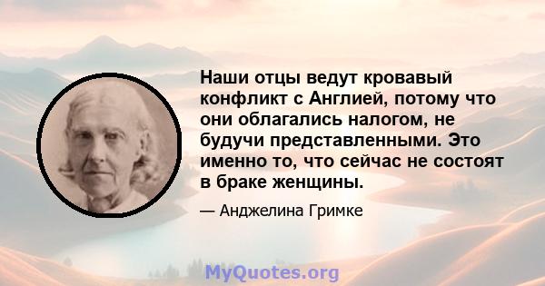 Наши отцы ведут кровавый конфликт с Англией, потому что они облагались налогом, не будучи представленными. Это именно то, что сейчас не состоят в браке женщины.