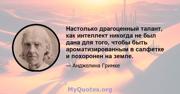 Настолько драгоценный талант, как интеллект никогда не был дана для того, чтобы быть ароматизированным в салфетке и похоронен на земле.