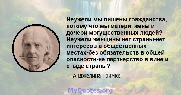 Неужели мы лишены гражданства, потому что мы матери, жены и дочери могущественных людей? Неужели женщины нет страны-нет интересов в общественных местах-без обязательств в общей опасности-не партнерство в вине и стыде