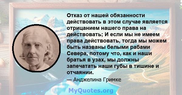 Отказ от нашей обязанности действовать в этом случае является отрицанием нашего права на действовать; И если мы не имеем права действовать, тогда мы можем быть названы белыми рабами Севера, потому что, как и наши братья 