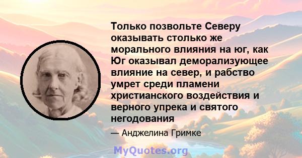 Только позвольте Северу оказывать столько же морального влияния на юг, как Юг оказывал деморализующее влияние на север, и рабство умрет среди пламени христианского воздействия и верного упрека и святого негодования