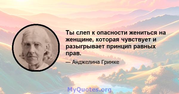 Ты слеп к опасности жениться на женщине, которая чувствует и разыгрывает принцип равных прав.