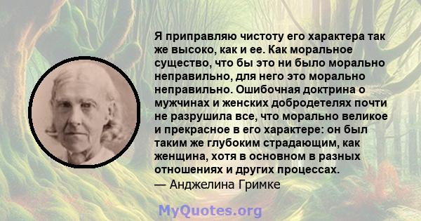 Я приправляю чистоту его характера так же высоко, как и ее. Как моральное существо, что бы это ни было морально неправильно, для него это морально неправильно. Ошибочная доктрина о мужчинах и женских добродетелях почти