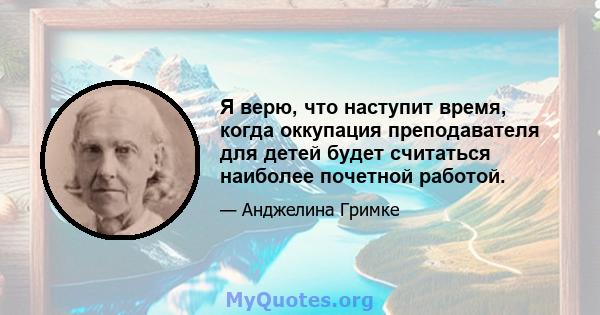 Я верю, что наступит время, когда оккупация преподавателя для детей будет считаться наиболее почетной работой.