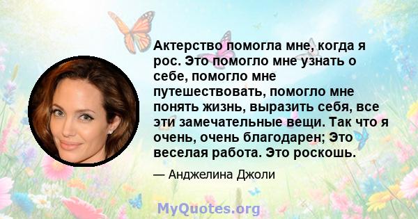 Актерство помогла мне, когда я рос. Это помогло мне узнать о себе, помогло мне путешествовать, помогло мне понять жизнь, выразить себя, все эти замечательные вещи. Так что я очень, очень благодарен; Это веселая работа.