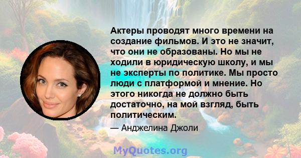 Актеры проводят много времени на создание фильмов. И это не значит, что они не образованы. Но мы не ходили в юридическую школу, и мы не эксперты по политике. Мы просто люди с платформой и мнение. Но этого никогда не