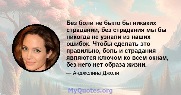 Без боли не было бы никаких страданий, без страдания мы бы никогда не узнали из наших ошибок. Чтобы сделать это правильно, боль и страдания являются ключом ко всем окнам, без него нет образа жизни.