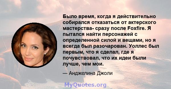 Было время, когда я действительно собирался отказаться от актерского мастерства- сразу после Foxfire. Я пытался найти персонажей с определенной силой и вещами, но я всегда был разочарован. Уоллес был первым, что я